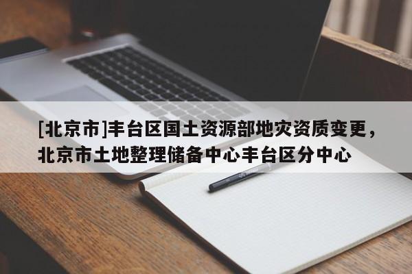 [北京市]豐臺(tái)區(qū)國土資源部地災(zāi)資質(zhì)變更，北京市土地整理儲(chǔ)備中心豐臺(tái)區(qū)分中心