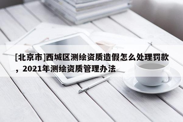 [北京市]西城區測繪資質造假怎么處理罰款，2021年測繪資質管理辦法