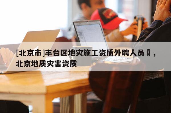 [北京市]豐臺區地災施工資質外聘人員祫，北京地質災害資質