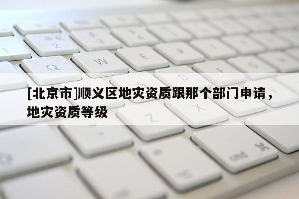 [北京市]順義區地災資質跟那個部門申請，地災資質等級