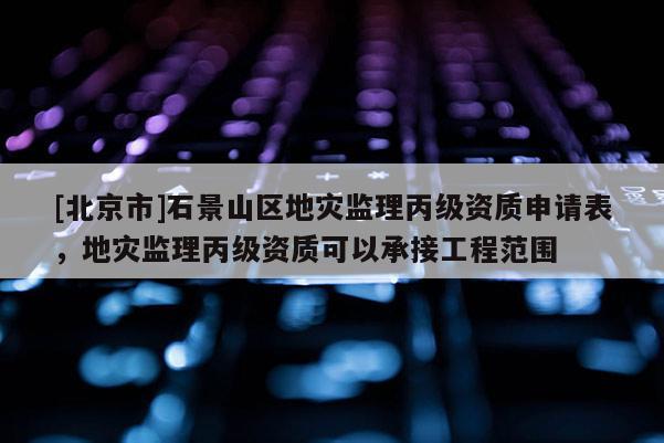 [北京市]石景山區(qū)地災(zāi)監(jiān)理丙級(jí)資質(zhì)申請(qǐng)表，地災(zāi)監(jiān)理丙級(jí)資質(zhì)可以承接工程范圍