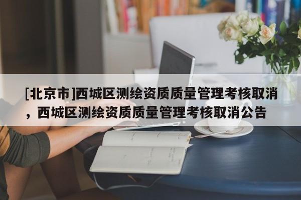 [北京市]西城區(qū)測繪資質質量管理考核取消，西城區(qū)測繪資質質量管理考核取消公告