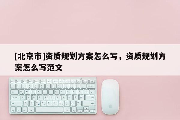 [北京市]資質規劃方案怎么寫，資質規劃方案怎么寫范文