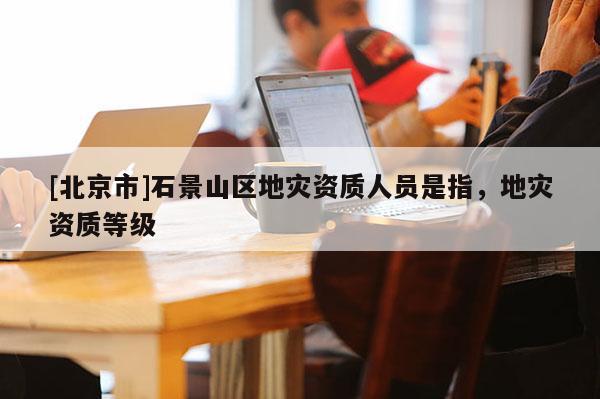 [北京市]石景山區地災資質人員是指，地災資質等級