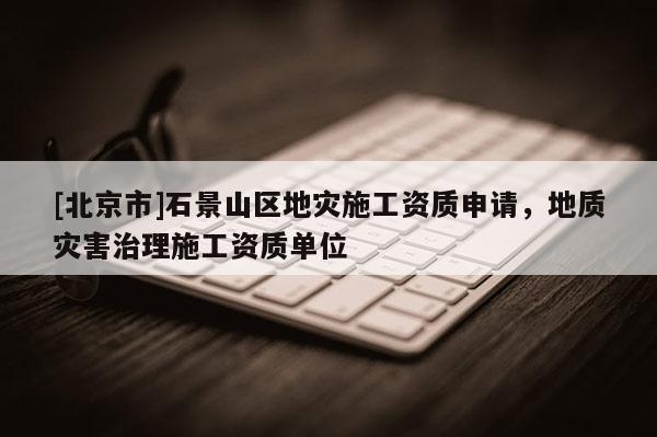 [北京市]石景山區地災施工資質申請，地質災害治理施工資質單位