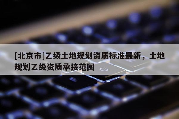 [北京市]乙級土地規劃資質標準最新，土地規劃乙級資質承接范圍