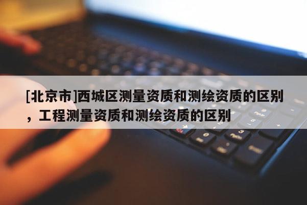 [北京市]西城區測量資質和測繪資質的區別，工程測量資質和測繪資質的區別