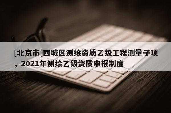[北京市]西城區(qū)測(cè)繪資質(zhì)乙級(jí)工程測(cè)量子項(xiàng)，2021年測(cè)繪乙級(jí)資質(zhì)申報(bào)制度