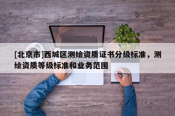 [北京市]西城區(qū)測(cè)繪資質(zhì)證書(shū)分級(jí)標(biāo)準(zhǔn)，測(cè)繪資質(zhì)等級(jí)標(biāo)準(zhǔn)和業(yè)務(wù)范圍
