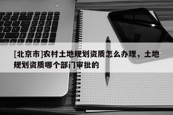 [北京市]農村土地規劃資質怎么辦理，土地規劃資質哪個部門審批的