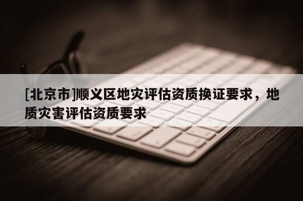 [北京市]順義區地災評估資質換證要求，地質災害評估資質要求