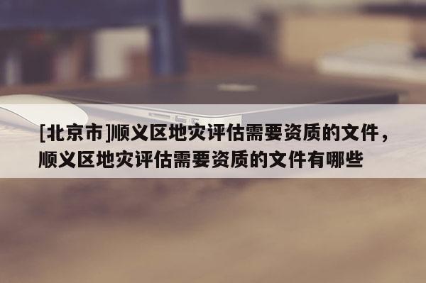 [北京市]順義區(qū)地災(zāi)評估需要資質(zhì)的文件，順義區(qū)地災(zāi)評估需要資質(zhì)的文件有哪些