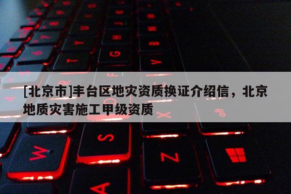 [北京市]豐臺區(qū)地災(zāi)資質(zhì)換證介紹信，北京地質(zhì)災(zāi)害施工甲級資質(zhì)