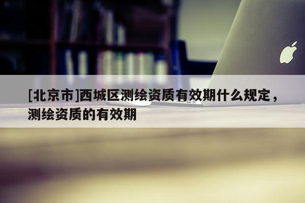 [北京市]西城區測繪資質有效期什么規定，測繪資質的有效期