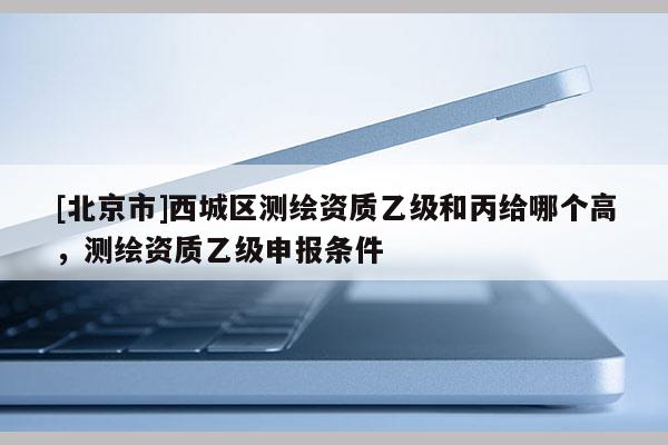 [北京市]西城區測繪資質乙級和丙給哪個高，測繪資質乙級申報條件