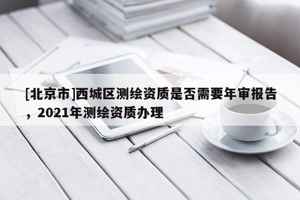 [北京市]西城區(qū)測繪資質(zhì)是否需要年審報告，2021年測繪資質(zhì)辦理