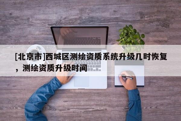 [北京市]西城區測繪資質系統升級幾時恢復，測繪資質升級時間