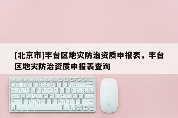 [北京市]豐臺區地災防治資質申報表，豐臺區地災防治資質申報表查詢
