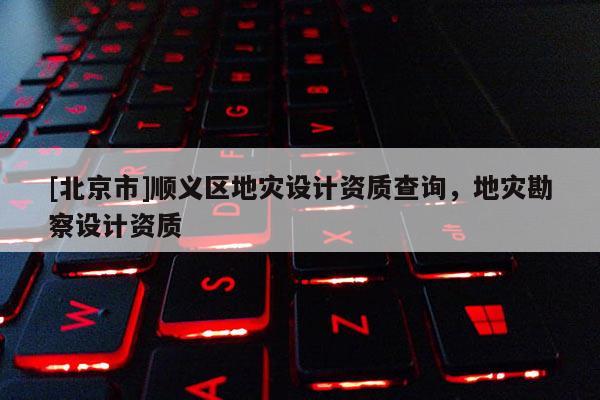 [北京市]順義區地災設計資質查詢，地災勘察設計資質
