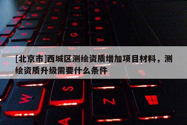 [北京市]西城區測繪資質增加項目材料，測繪資質升級需要什么條件