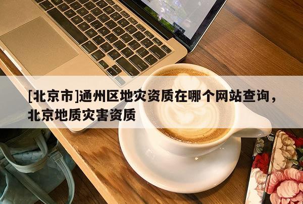 [北京市]通州區地災資質在哪個網站查詢，北京地質災害資質