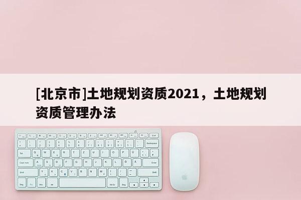 [北京市]土地規劃資質2021，土地規劃資質管理辦法