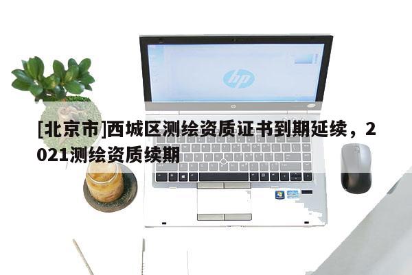 [北京市]西城區測繪資質證書到期延續，2021測繪資質續期