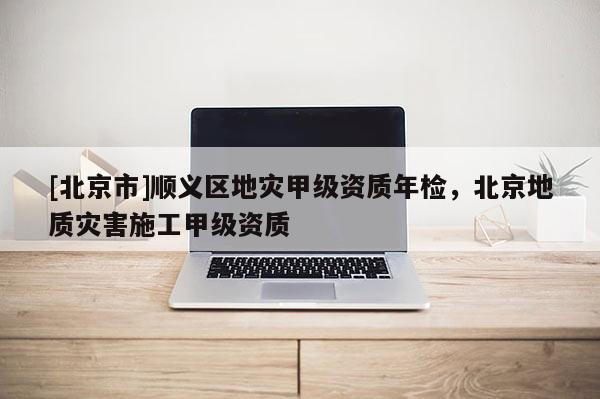 [北京市]順義區(qū)地災(zāi)甲級資質(zhì)年檢，北京地質(zhì)災(zāi)害施工甲級資質(zhì)