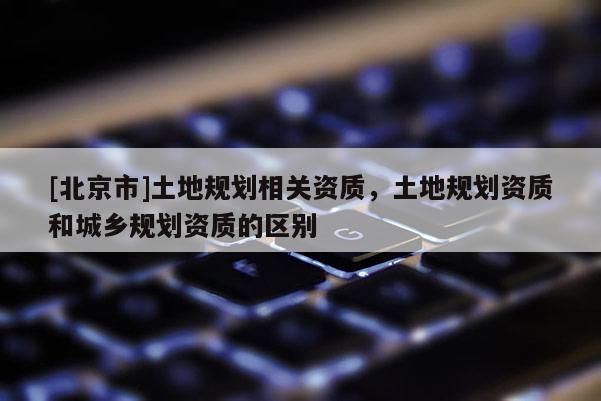 [北京市]土地規劃相關資質，土地規劃資質和城鄉規劃資質的區別