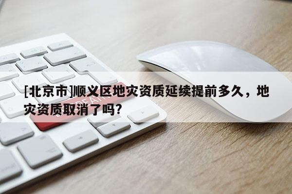 [北京市]順義區(qū)地災(zāi)資質(zhì)延續(xù)提前多久，地災(zāi)資質(zhì)取消了嗎?