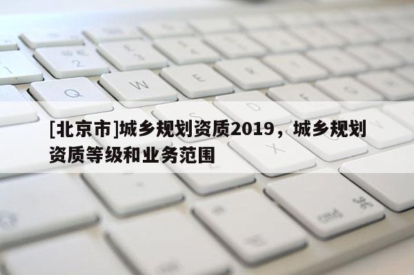 [北京市]城鄉規劃資質2019，城鄉規劃資質等級和業務范圍