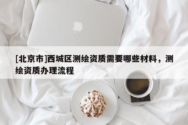 [北京市]西城區(qū)測繪資質(zhì)需要哪些材料，測繪資質(zhì)辦理流程