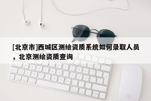 [北京市]西城區(qū)測繪資質(zhì)系統(tǒng)如何錄取人員，北京測繪資質(zhì)查詢