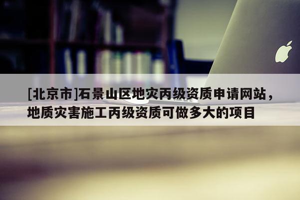 [北京市]石景山區地災丙級資質申請網站，地質災害施工丙級資質可做多大的項目