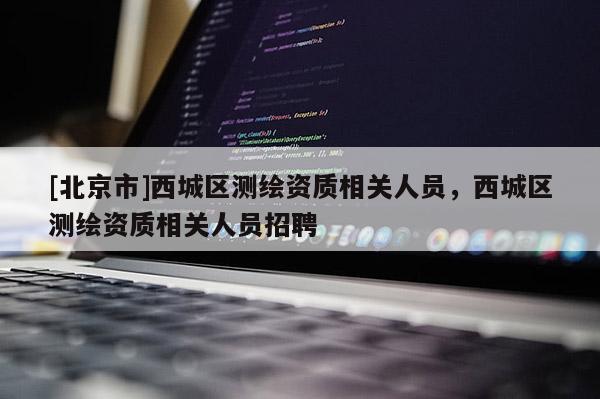 [北京市]西城區(qū)測(cè)繪資質(zhì)相關(guān)人員，西城區(qū)測(cè)繪資質(zhì)相關(guān)人員招聘