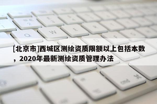 [北京市]西城區(qū)測(cè)繪資質(zhì)限額以上包括本數(shù)，2020年最新測(cè)繪資質(zhì)管理辦法