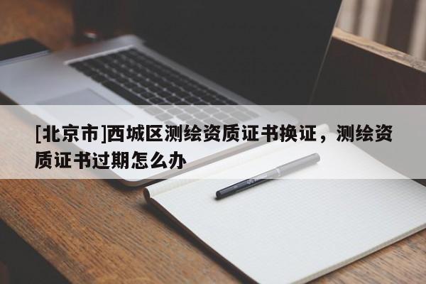 [北京市]西城區測繪資質證書換證，測繪資質證書過期怎么辦