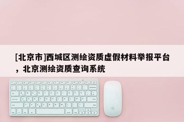 [北京市]西城區測繪資質虛假材料舉報平臺，北京測繪資質查詢系統