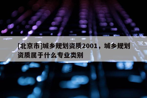 [北京市]城鄉規劃資質2001，城鄉規劃資質屬于什么專業類別
