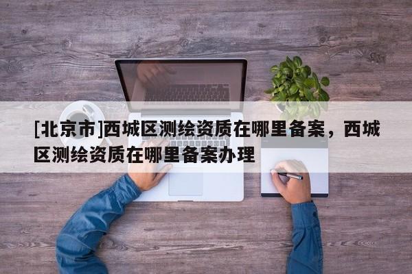 [北京市]西城區測繪資質在哪里備案，西城區測繪資質在哪里備案辦理