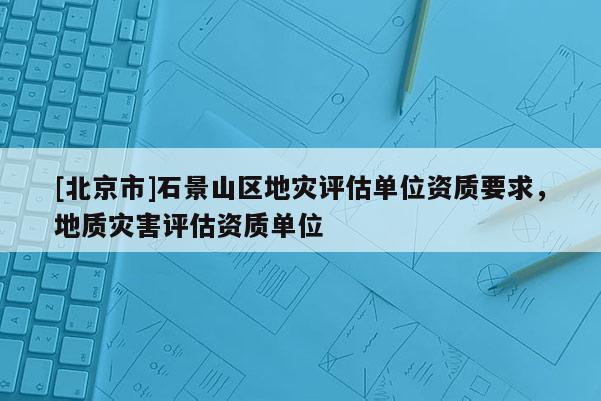 [北京市]石景山區(qū)地災(zāi)評估單位資質(zhì)要求，地質(zhì)災(zāi)害評估資質(zhì)單位