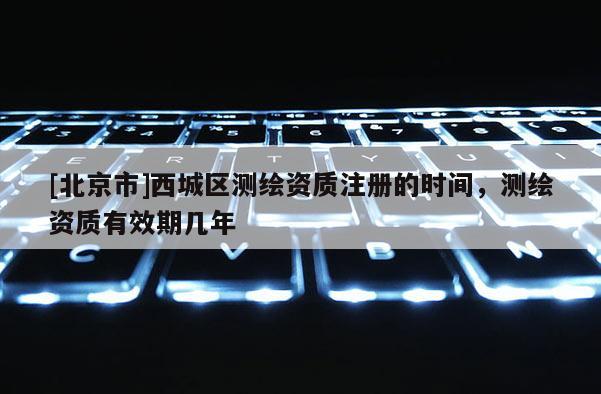 [北京市]西城區測繪資質注冊的時間，測繪資質有效期幾年