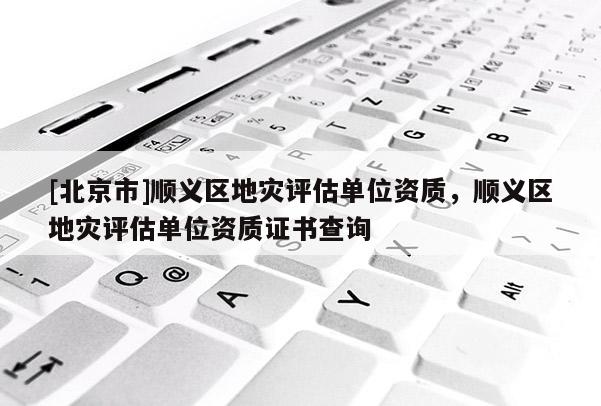 [北京市]順義區地災評估單位資質，順義區地災評估單位資質證書查詢
