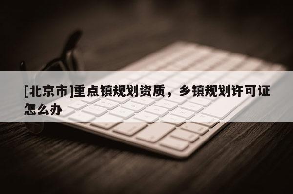 [北京市]重點鎮規劃資質，鄉鎮規劃許可證怎么辦