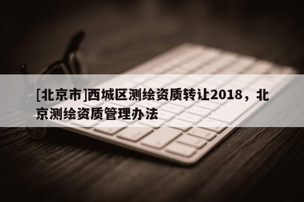 [北京市]西城區測繪資質轉讓2018，北京測繪資質管理辦法