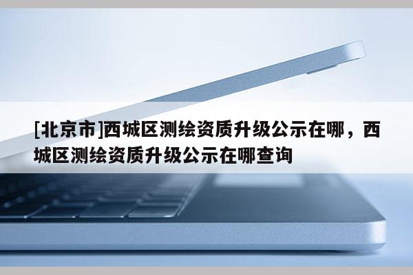 [北京市]西城區測繪資質升級公示在哪，西城區測繪資質升級公示在哪查詢