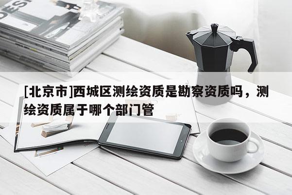 [北京市]西城區測繪資質是勘察資質嗎，測繪資質屬于哪個部門管