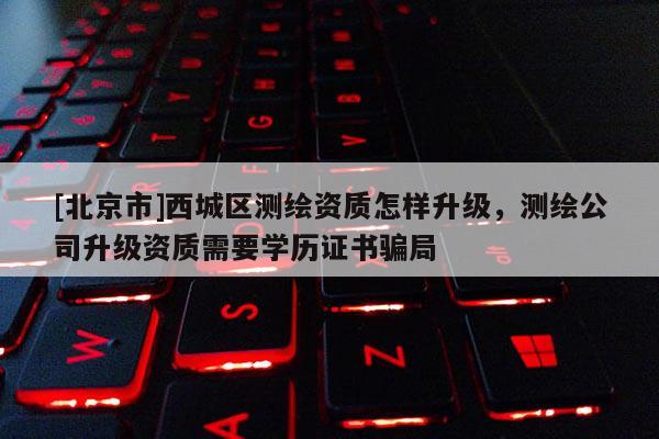 [北京市]西城區測繪資質怎樣升級，測繪公司升級資質需要學歷證書騙局