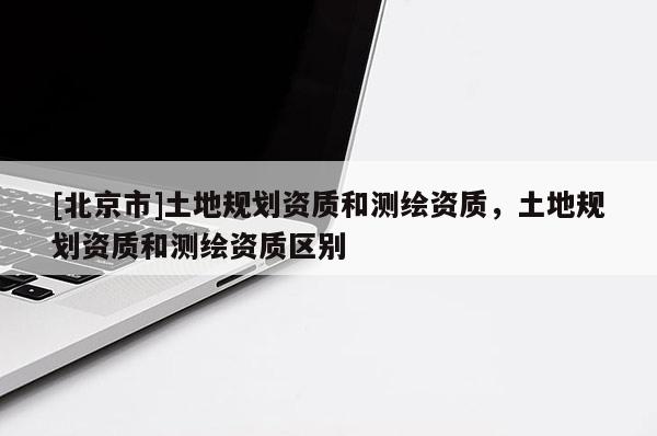 [北京市]土地規(guī)劃資質(zhì)和測繪資質(zhì)，土地規(guī)劃資質(zhì)和測繪資質(zhì)區(qū)別