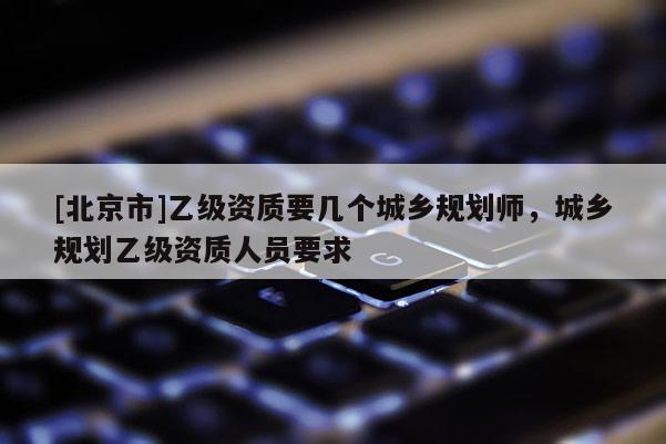 [北京市]乙級資質要幾個城鄉規劃師，城鄉規劃乙級資質人員要求